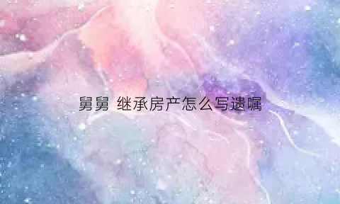 舅舅继承房产怎么写遗嘱(舅舅遗产有没有继承权)